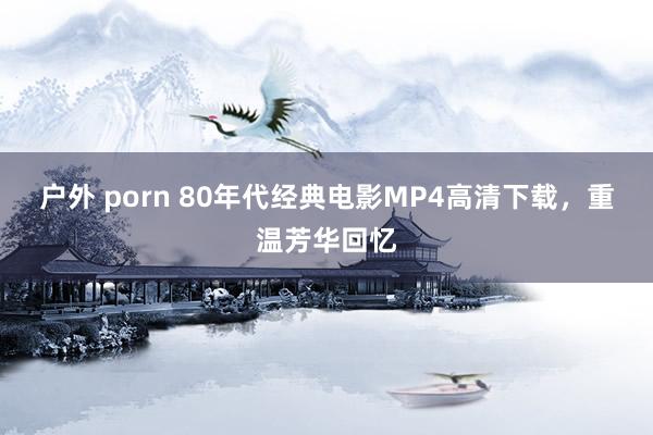 户外 porn 80年代经典电影MP4高清下载，重温芳华回忆