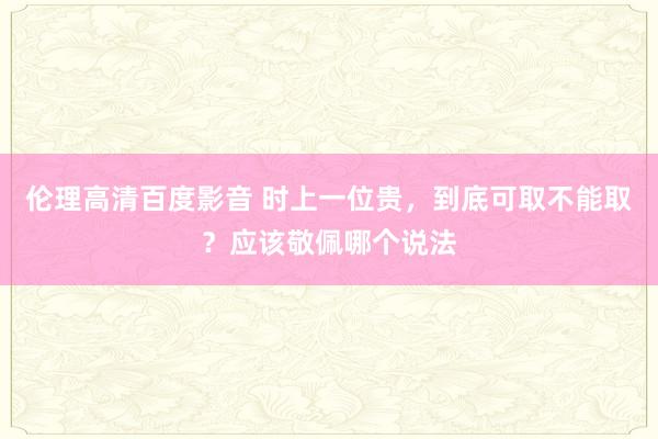 伦理高清百度影音 时上一位贵，到底可取不能取？应该敬佩哪个说法