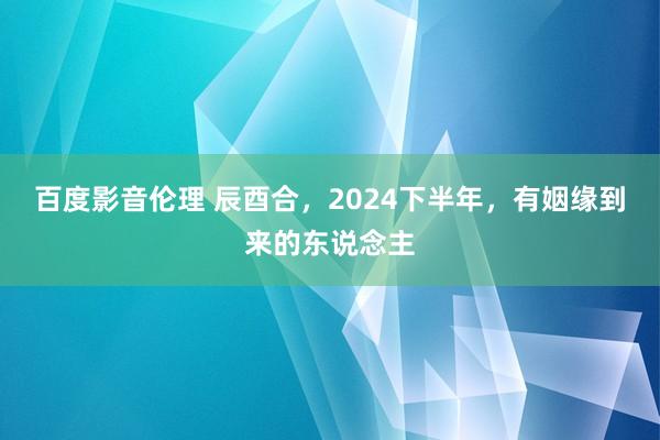 百度影音伦理 辰酉合，2024下半年，有姻缘到来的东说念主