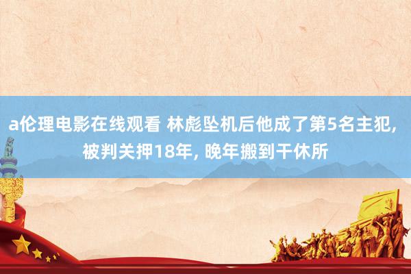 a伦理电影在线观看 林彪坠机后他成了第5名主犯， 被判关押18年， 晚年搬到干休所