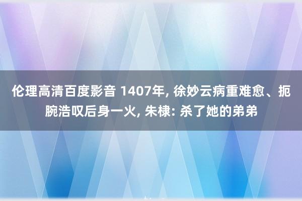 伦理高清百度影音 1407年， 徐妙云病重难愈、扼腕浩叹后身一火， 朱棣: 杀了她的弟弟