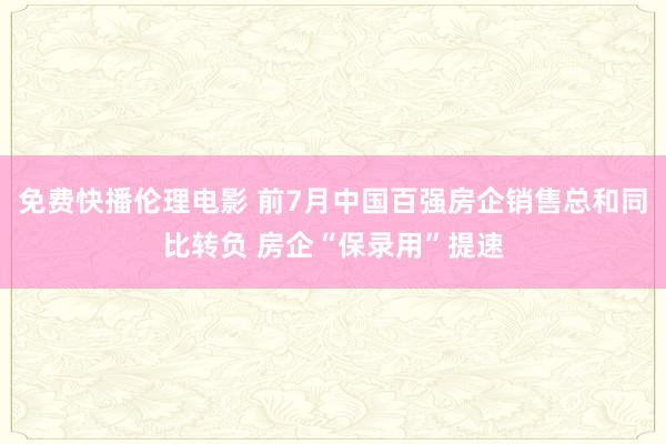 免费快播伦理电影 前7月中国百强房企销售总和同比转负 房企“保录用”提速