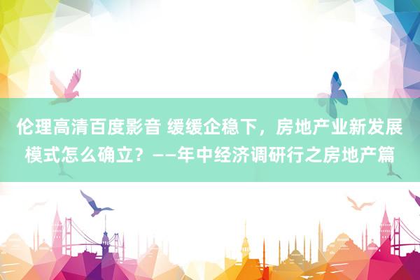 伦理高清百度影音 缓缓企稳下，房地产业新发展模式怎么确立？——年中经济调研行之房地产篇