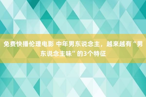 免费快播伦理电影 中年男东说念主，越来越有“男东说念主味”的3个特征