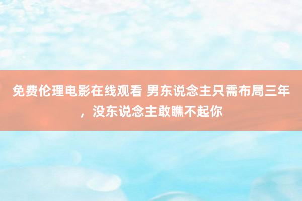 免费伦理电影在线观看 男东说念主只需布局三年，没东说念主敢瞧不起你