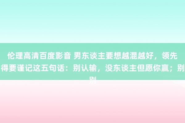 伦理高清百度影音 男东谈主要想越混越好，领先得要谨记这五句话：别认输，没东谈主但愿你赢；别