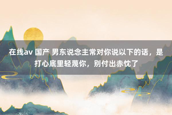 在线av 国产 男东说念主常对你说以下的话，是打心底里轻蔑你，别付出赤忱了