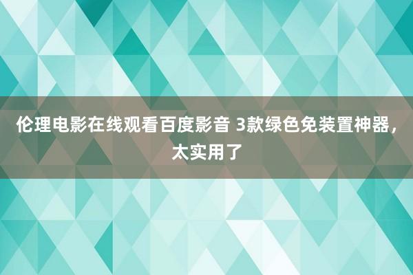 伦理电影在线观看百度影音 3款绿色免装置神器，太实用了