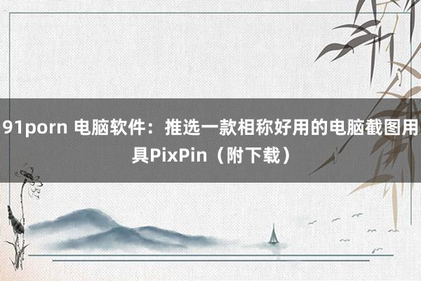 91porn 电脑软件：推选一款相称好用的电脑截图用具PixPin（附下载）