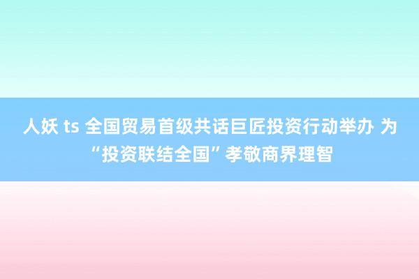 人妖 ts 全国贸易首级共话巨匠投资行动举办 为“投资联结全国”孝敬商界理智