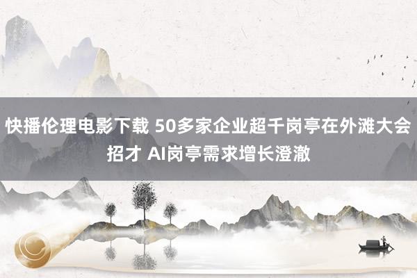 快播伦理电影下载 50多家企业超千岗亭在外滩大会招才 AI岗亭需求增长澄澈