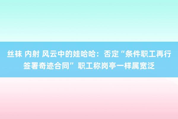 丝袜 内射 风云中的娃哈哈：否定“条件职工再行签署奇迹合同” 职工称岗亭一样属宽泛