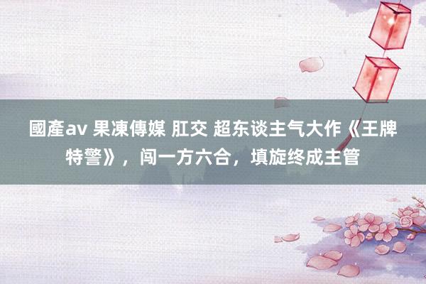 國產av 果凍傳媒 肛交 超东谈主气大作《王牌特警》，闯一方六合，填旋终成主管