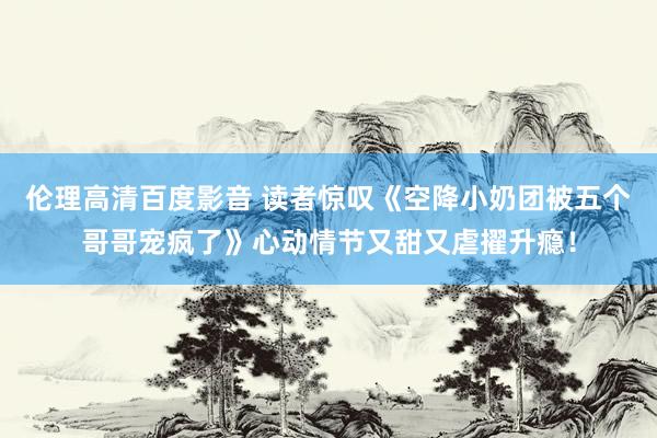 伦理高清百度影音 读者惊叹《空降小奶团被五个哥哥宠疯了》心动情节又甜又虐擢升瘾！