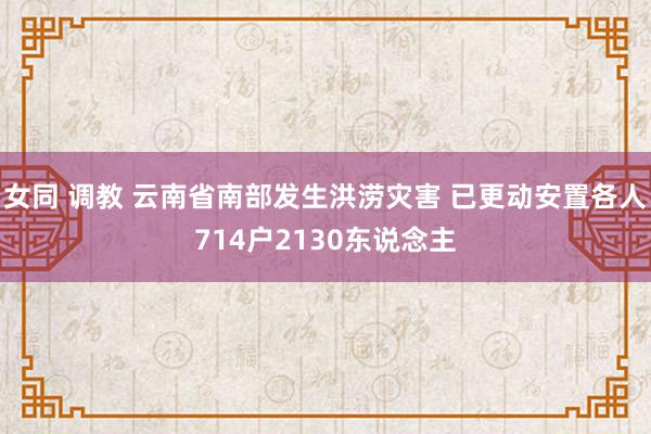 女同 调教 云南省南部发生洪涝灾害 已更动安置各人714户2130东说念主