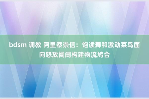 bdsm 调教 阿里蔡崇信：饱读舞和激动菜鸟面向怒放阛阓构建物流鸠合