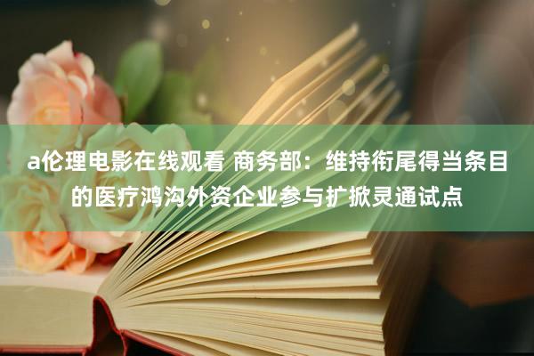 a伦理电影在线观看 商务部：维持衔尾得当条目的医疗鸿沟外资企业参与扩掀灵通试点