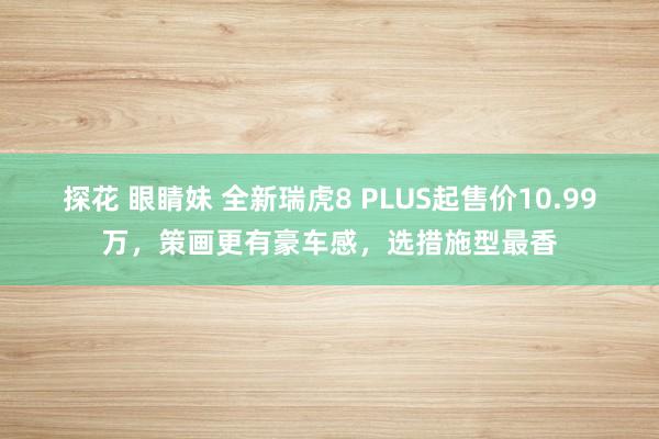 探花 眼睛妹 全新瑞虎8 PLUS起售价10.99万，策画更有豪车感，选措施型最香