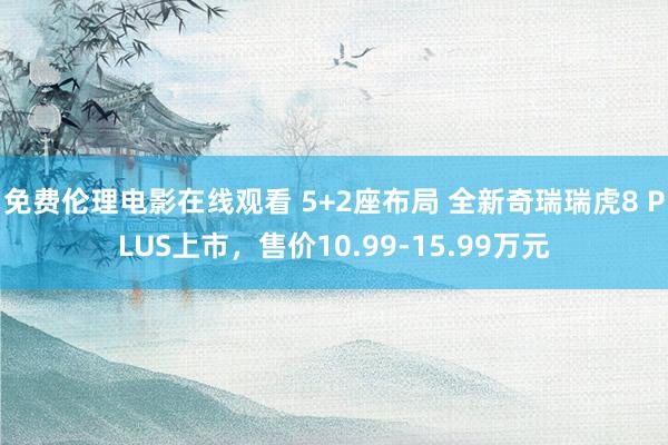 免费伦理电影在线观看 5+2座布局 全新奇瑞瑞虎8 PLUS上市，售价10.99-15.99万元