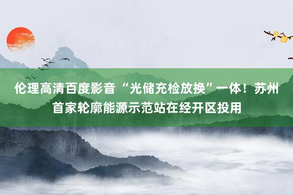 伦理高清百度影音 “光储充检放换”一体！苏州首家轮廓能源示范站在经开区投用