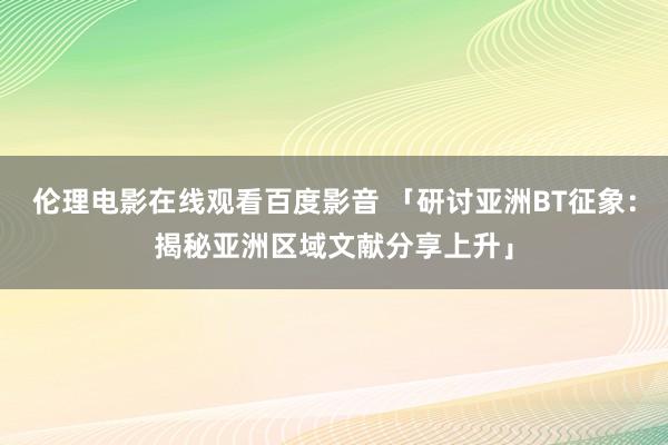 伦理电影在线观看百度影音 「研讨亚洲BT征象：揭秘亚洲区域文献分享上升」