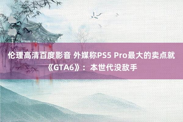 伦理高清百度影音 外媒称PS5 Pro最大的卖点就《GTA6》：本世代没敌手