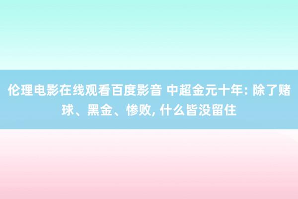 伦理电影在线观看百度影音 中超金元十年: 除了赌球、黑金、惨败， 什么皆没留住