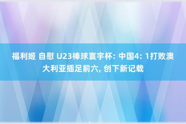 福利姬 自慰 U23棒球寰宇杯: 中国4: 1打败澳大利亚插足前六， 创下新记载