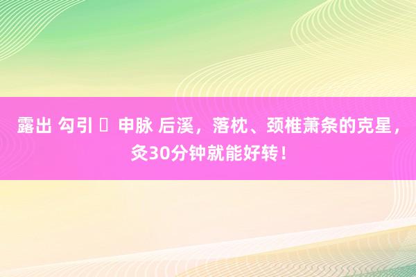 露出 勾引 ​申脉 后溪，落枕、颈椎萧条的克星，灸30分钟就能好转！