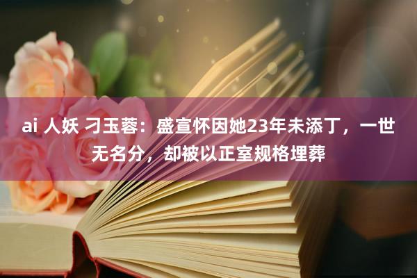 ai 人妖 刁玉蓉：盛宣怀因她23年未添丁，一世无名分，却被以正室规格埋葬