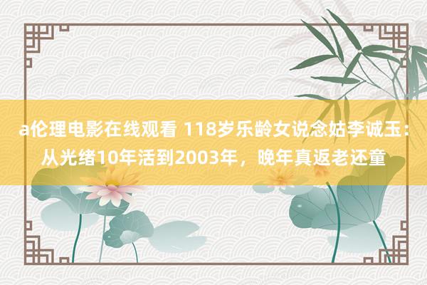 a伦理电影在线观看 118岁乐龄女说念姑李诚玉：从光绪10年活到2003年，晚年真返老还童