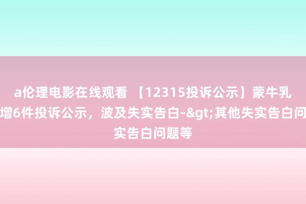 a伦理电影在线观看 【12315投诉公示】蒙牛乳业新增6件投诉公示，波及失实告白->其他失实告白问题等