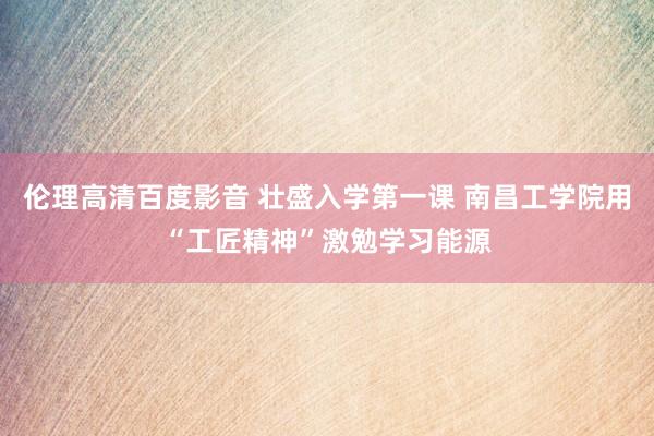 伦理高清百度影音 壮盛入学第一课 南昌工学院用“工匠精神”激勉学习能源