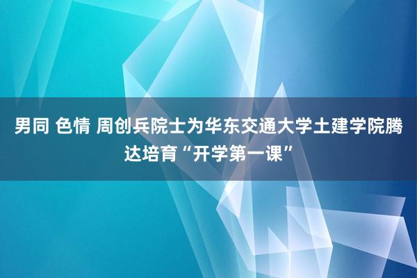 男同 色情 周创兵院士为华东交通大学土建学院腾达培育“开学第一课”