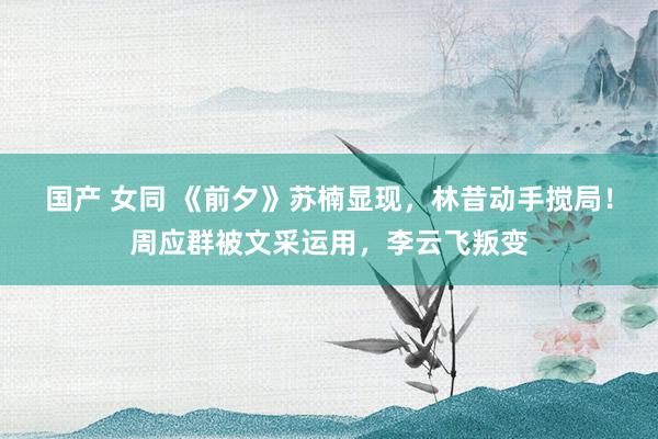 国产 女同 《前夕》苏楠显现，林昔动手搅局！周应群被文采运用，李云飞叛变