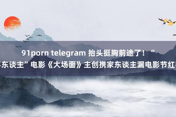 91porn telegram 抬头挺胸前途了！“喜东谈主”电影《大场面》主创携家东谈主漏电影节红毯