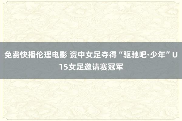 免费快播伦理电影 资中女足夺得“驱驰吧·少年”U15女足邀请赛冠军