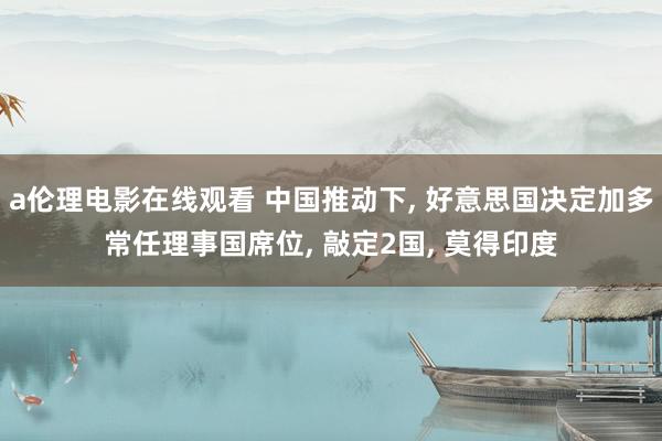 a伦理电影在线观看 中国推动下， 好意思国决定加多常任理事国席位， 敲定2国， 莫得印度