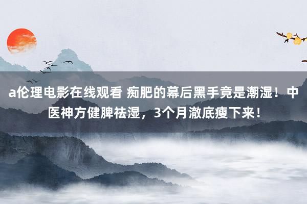 a伦理电影在线观看 痴肥的幕后黑手竟是潮湿！中医神方健脾祛湿，3个月澈底瘦下来！