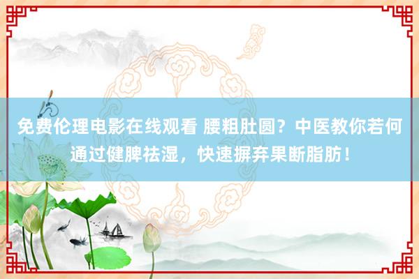 免费伦理电影在线观看 腰粗肚圆？中医教你若何通过健脾祛湿，快速摒弃果断脂肪！