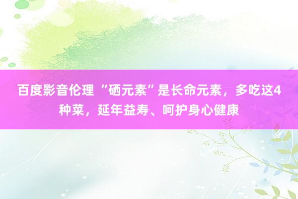 百度影音伦理 “硒元素”是长命元素，多吃这4种菜，延年益寿、呵护身心健康