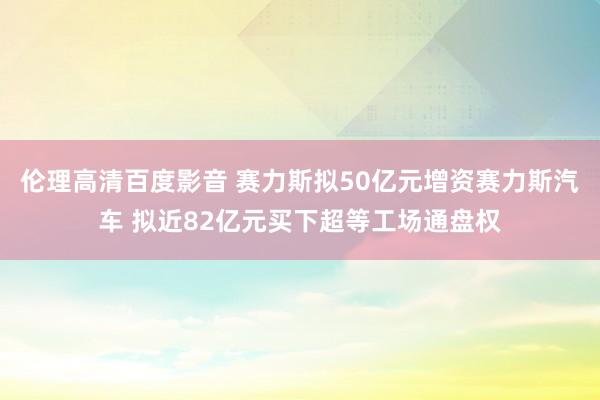 伦理高清百度影音 赛力斯拟50亿元增资赛力斯汽车 拟近82亿元买下超等工场通盘权