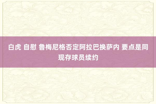 白虎 自慰 鲁梅尼格否定阿拉巴换萨内 要点是同现存球员续约