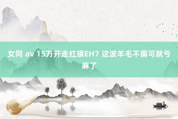 女同 av 15万开走红旗EH7 这波羊毛不薅可就亏麻了