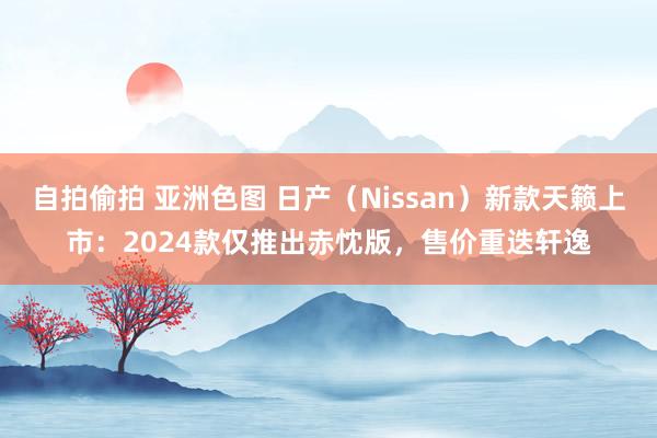 自拍偷拍 亚洲色图 日产（Nissan）新款天籁上市：2024款仅推出赤忱版，售价重迭轩逸