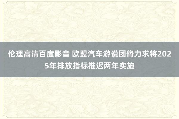 伦理高清百度影音 欧盟汽车游说团膂力求将2025年排放指标推迟两年实施