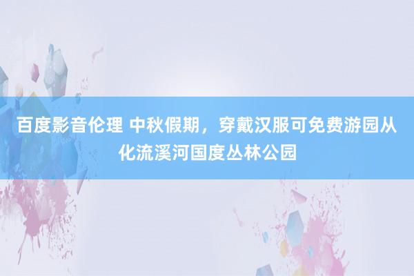 百度影音伦理 中秋假期，穿戴汉服可免费游园从化流溪河国度丛林公园