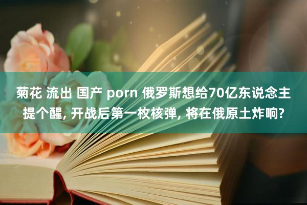 菊花 流出 国产 porn 俄罗斯想给70亿东说念主提个醒， 开战后第一枚核弹， 将在俄原土炸响?