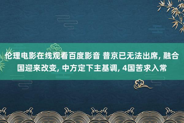 伦理电影在线观看百度影音 普京已无法出席， 融合国迎来改变， 中方定下主基调， 4国苦求入常