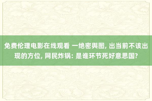 免费伦理电影在线观看 一绝密舆图， 出当前不该出现的方位， 网民炸锅: 是谁环节死好意思国?